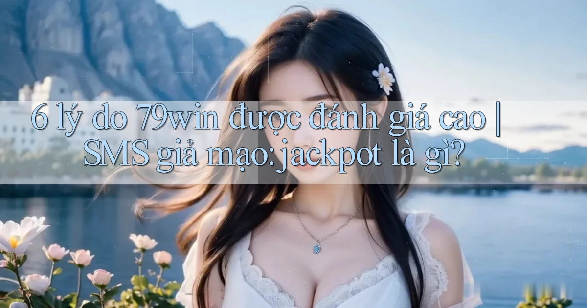 6 lý do 79win được đánh giá cao SMS giả mạo jackpot là gì