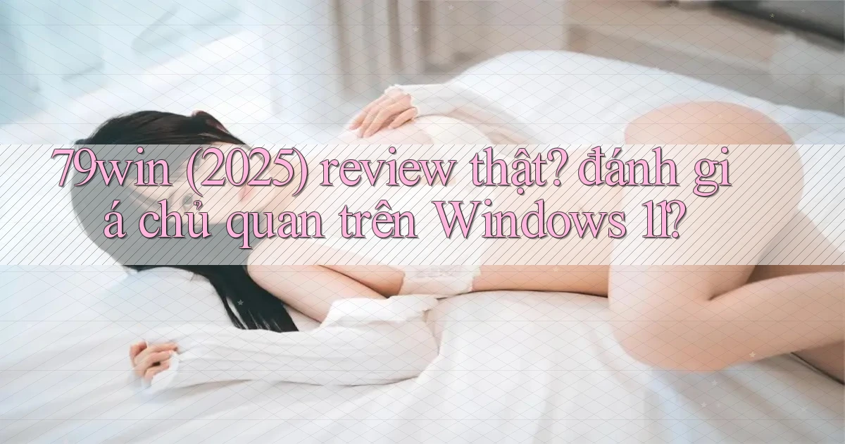 79win (2025) review thật đánh giá chủ quan trên Windows 11