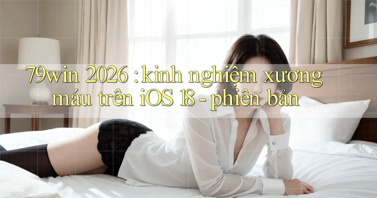 79win 2026 kinh nghiệm xương máu trên iOS 18   phiên bản