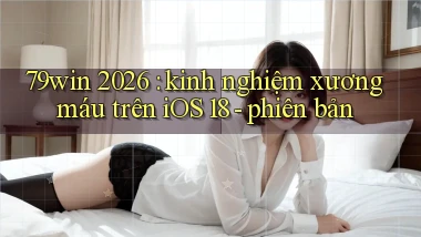 79win 2026 kinh nghiệm xương máu trên iOS 18   phiên bản