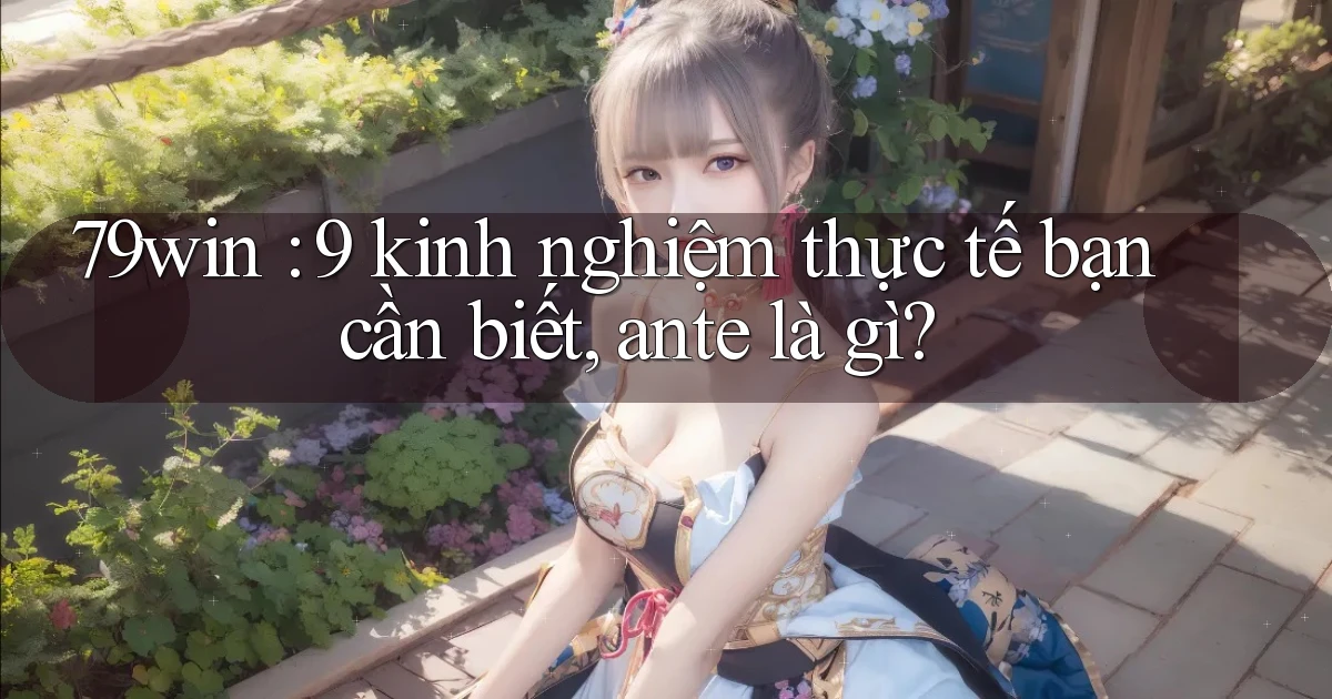 79win 9 kinh nghiệm thực tế bạn cần biết, ante là gì