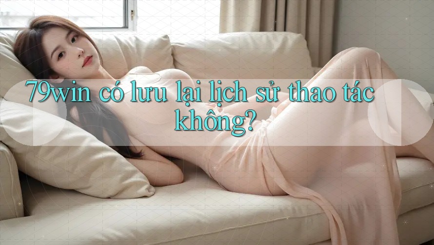 79win có lưu lại lịch sử thao tác không? 79win có lưu lại lịch sử thao tác không?