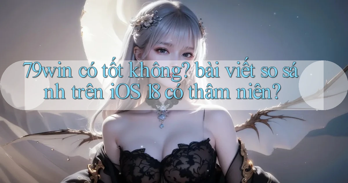 79win có tốt không bài viết so sánh trên iOS 18 có thâm niên
