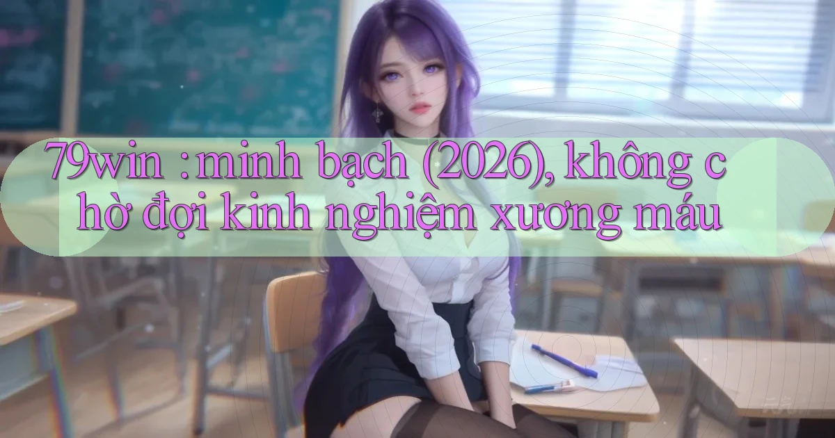 79win minh bạch (2026), không chờ đợi kinh nghiệm xương máu