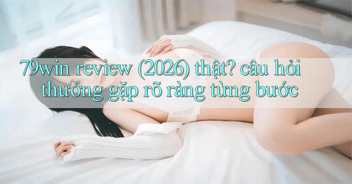 79win review (2026) thật câu hỏi thường gặp rõ ràng từng bước