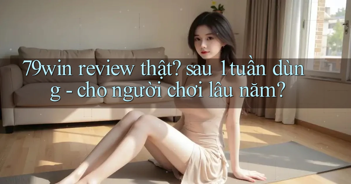 79win review thật sau 1 tuần dùng   cho người chơi lâu năm