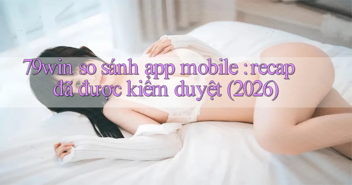 79win so sánh app mobile recap đã được kiểm duyệt (2026)