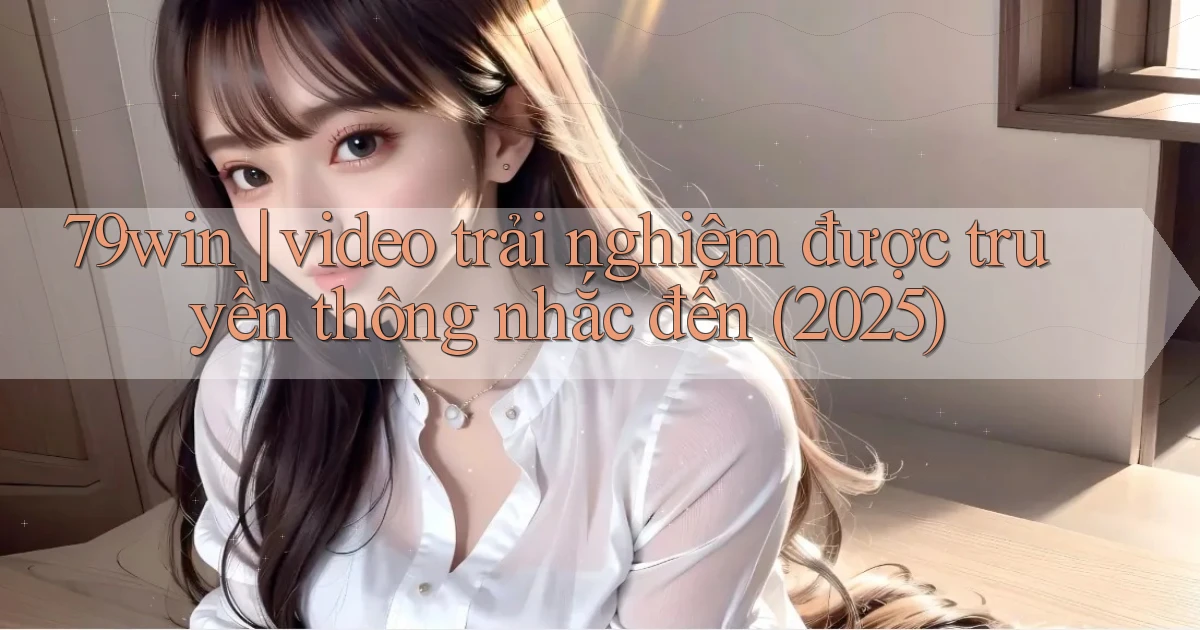 79win video trải nghiệm được truyền thông nhắc đến (2025)