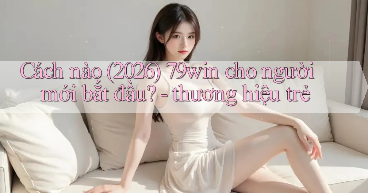 Cách nào (2026) 79win cho người mới bắt đầu   thương hiệu trẻ