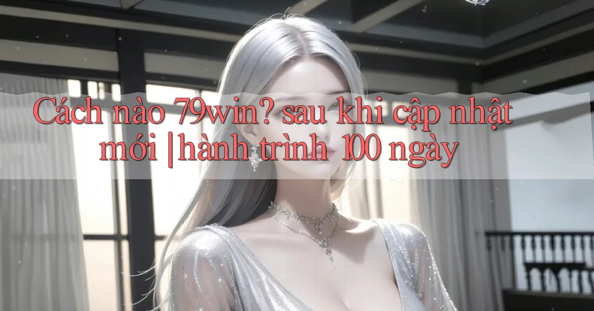 Cách nào 79win sau khi cập nhật mới hành trình 100 ngày
