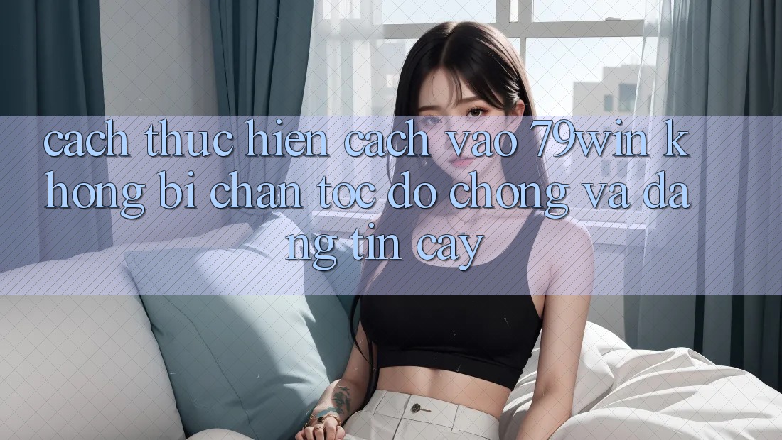Cách thực hiện Cách Vào 79win Không Bị Chặn - Tốc độ Chóng Và Đáng tin cậy