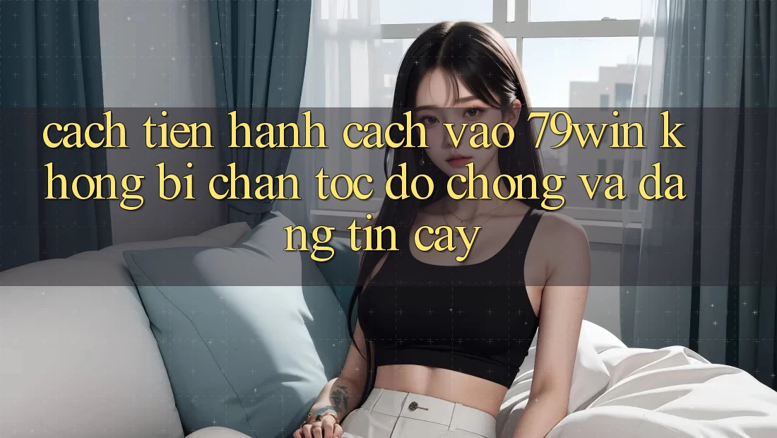 Cách tiến hành Cách Vào 79win Không Bị Chặn - Tốc độ Chóng Và Đáng tin cậy