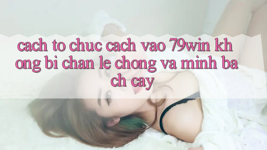 Cách tổ chức Cách Vào 79win Không Bị Chặn - Lẹ Chóng Và Minh bạch cậy