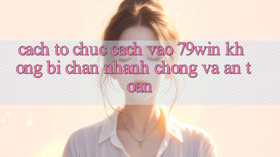 Cách tổ chức Cách Vào 79win Không Bị Chặn - Nhanh Chóng Và An Toàn