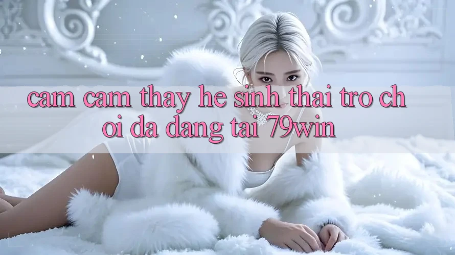 Cảm cảm thấy Hệ Sinh Thái Trò Chơi Đa Dạng Tại 79win Cảm cảm thấy Hệ Sinh Thái Trò Chơi Đa Dạng Tại 79win