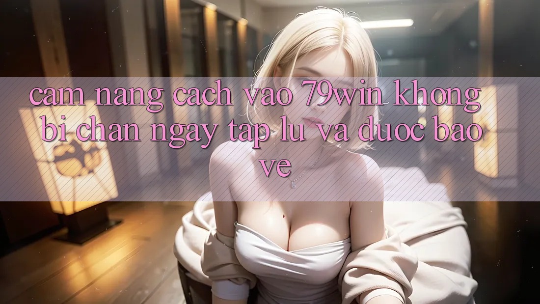 Cẩm nang Cách Vào 79win Không Bị Chặn - Ngay tắp lự Và Được bảo vệ