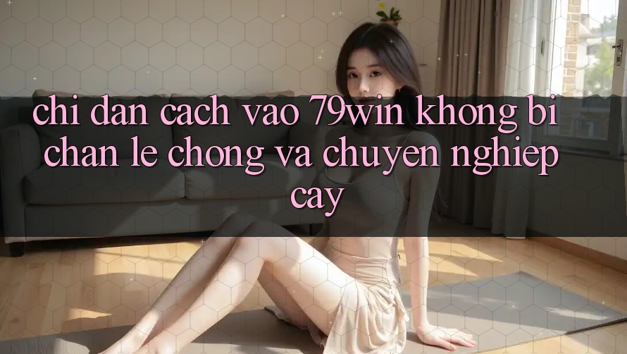 Chỉ dẫn Cách Vào 79win Không Bị Chặn - Lẹ Chóng Và Chuyên nghiệp cậy