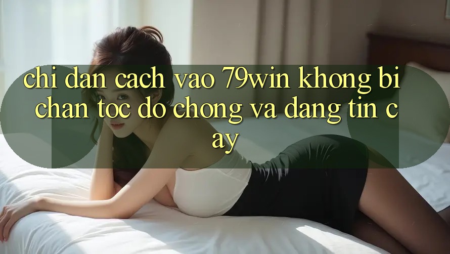 Chỉ dẫn Cách Vào 79win Không Bị Chặn - Tốc độ Chóng Và Đáng tin cậy