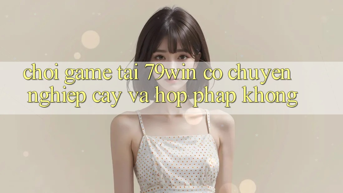 Chơi game tại 79win có chuyên nghiệp cậy và hợp pháp không? Chơi game tại 79win có chuyên nghiệp cậy và hợp pháp không?