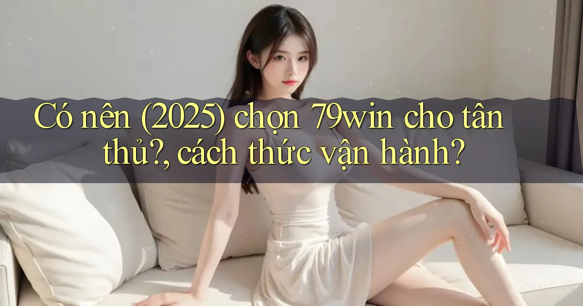 Có nên (2025) chọn 79win cho tân thủ, cách thức vận hành