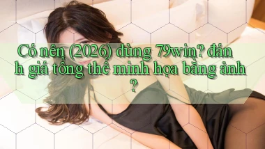 Có nên (2026) dùng 79win đánh giá tổng thể minh họa bằng ảnh