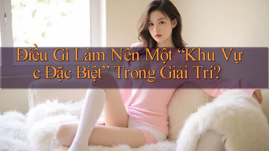 Điều Gì Làm Nên Một “Khu Vực Đặc Biệt” Trong Giải Trí? Điều Gì Làm Nên Một “Khu Vực Đặc Biệt” Trong Giải Trí?