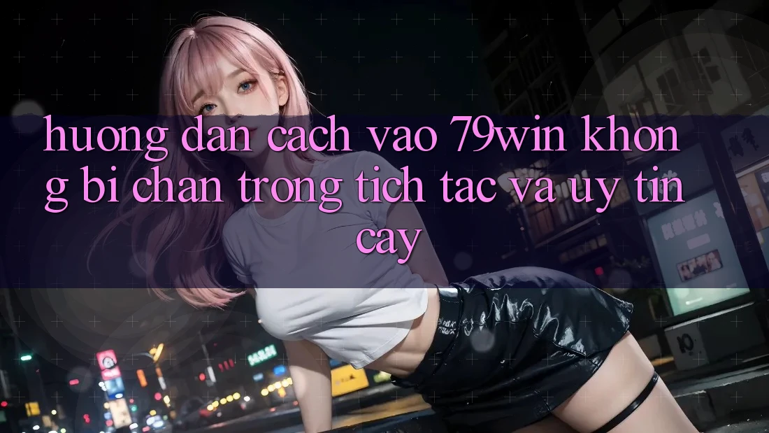 Hướng Dẫn Cách Vào 79win Không Bị Chặn - Trong tích tắc Và Uy tín cậy