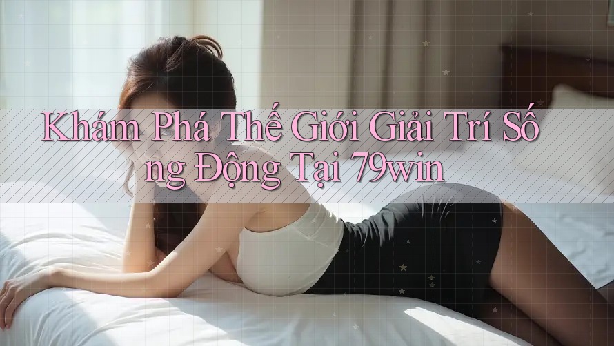 Khám Phá Thế Giới Giải Trí Sống Động Tại 79win