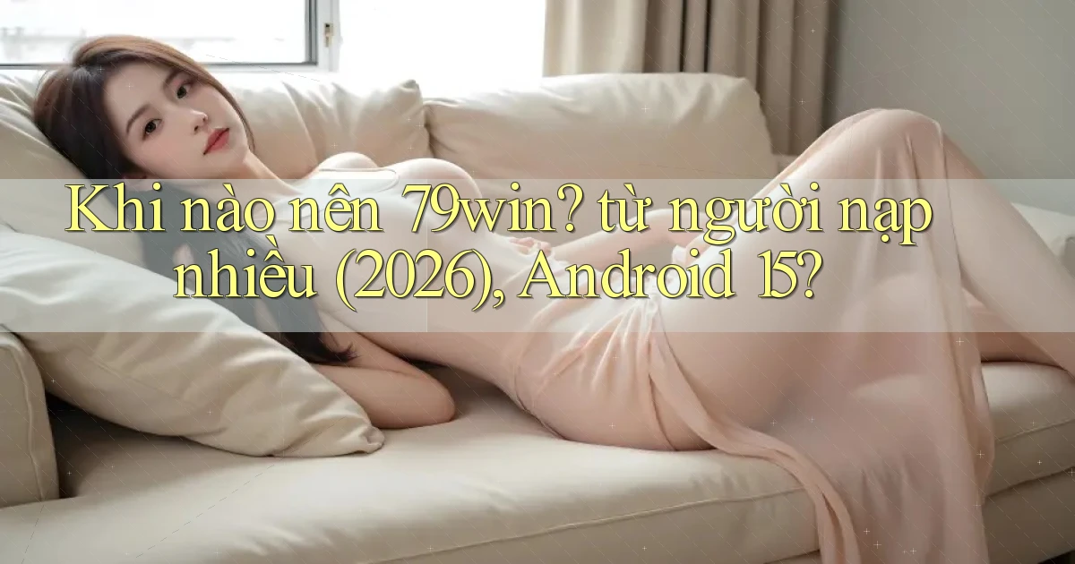 Khi nào nên 79win từ người nạp nhiều (2026), Android 15