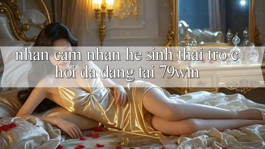 Nhận cảm nhận Hệ Sinh Thái Trò Chơi Đa Dạng Tại 79win