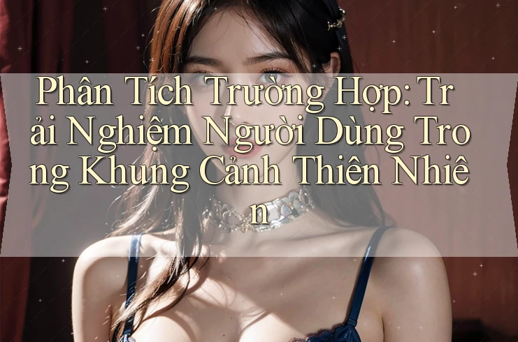 Phân Tích Trường Hợp: Trải Nghiệm Người Dùng Trong Khung Cảnh Thiên Nhiên Phân Tích Trường Hợp: Trải Nghiệm Người Dùng Trong Khung Cảnh Thiên Nhiên