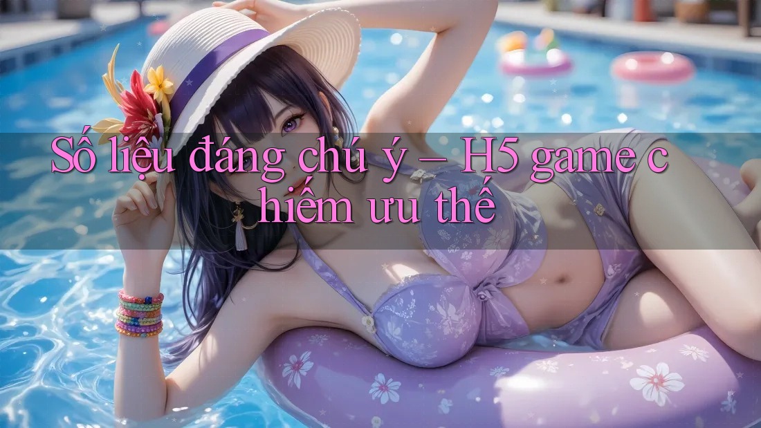 Số liệu đáng chú ý – H5 game chiếm ưu thế Số liệu đáng chú ý – H5 game chiếm ưu thế