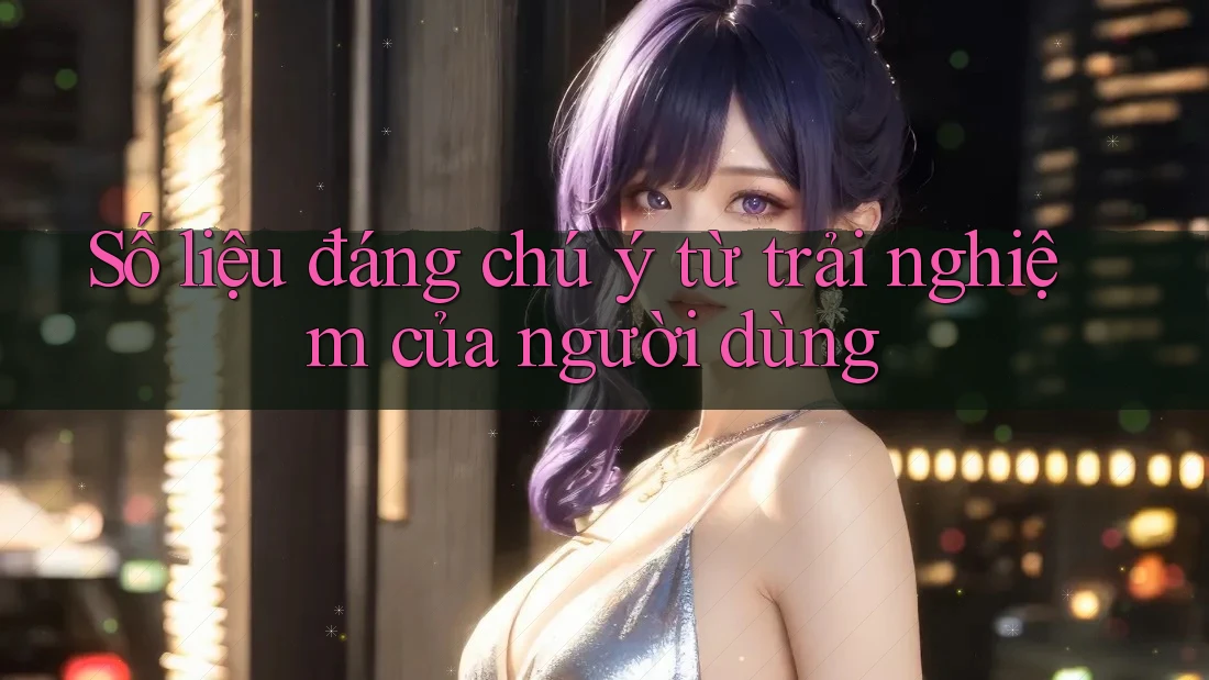 Số liệu đáng chú ý từ trải nghiệm của người dùng Số liệu đáng chú ý từ trải nghiệm của người dùng