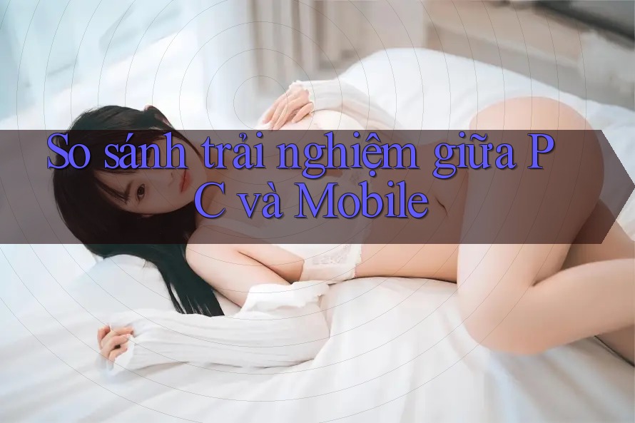 So sánh trải nghiệm giữa PC và Mobile So sánh trải nghiệm giữa PC và Mobile