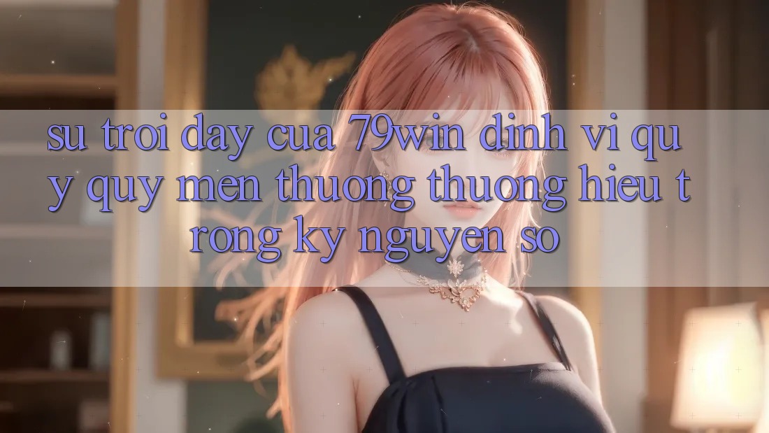 Sự Trỗi Dậy Của 79win: Định Vị Quý quý mến thương thương Hiệu Trong Kỷ Nguyên Số