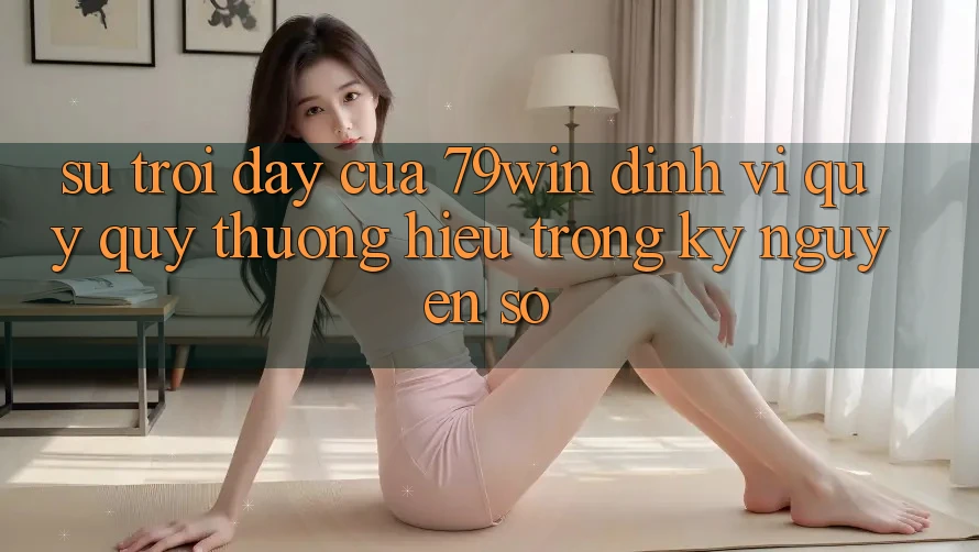 Sự Trỗi Dậy Của 79win: Định Vị Quý quý thương Hiệu Trong Kỷ Nguyên Số