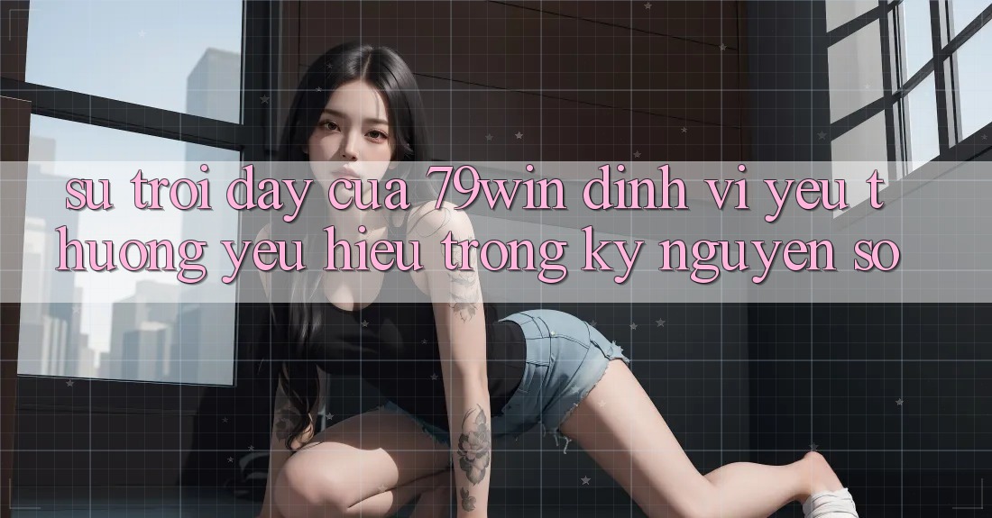 Sự Trỗi Dậy Của 79win: Định Vị Yêu thương yêu Hiệu Trong Kỷ Nguyên Số Sự Trỗi Dậy Của 79win: Định Vị Yêu thương yêu Hiệu Trong Kỷ Nguyên Số