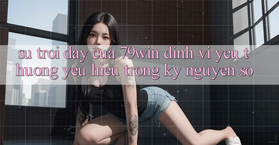 Sự Trỗi Dậy Của 79win: Định Vị Yêu thương yêu Hiệu Trong Kỷ Nguyên Số