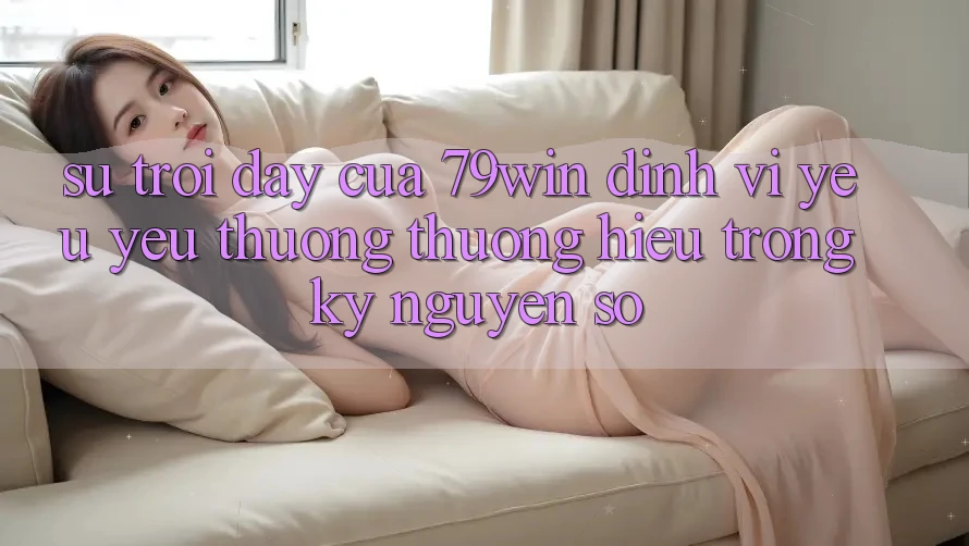 Sự Trỗi Dậy Của 79win: Định Vị Yêu yêu thương thương Hiệu Trong Kỷ Nguyên Số