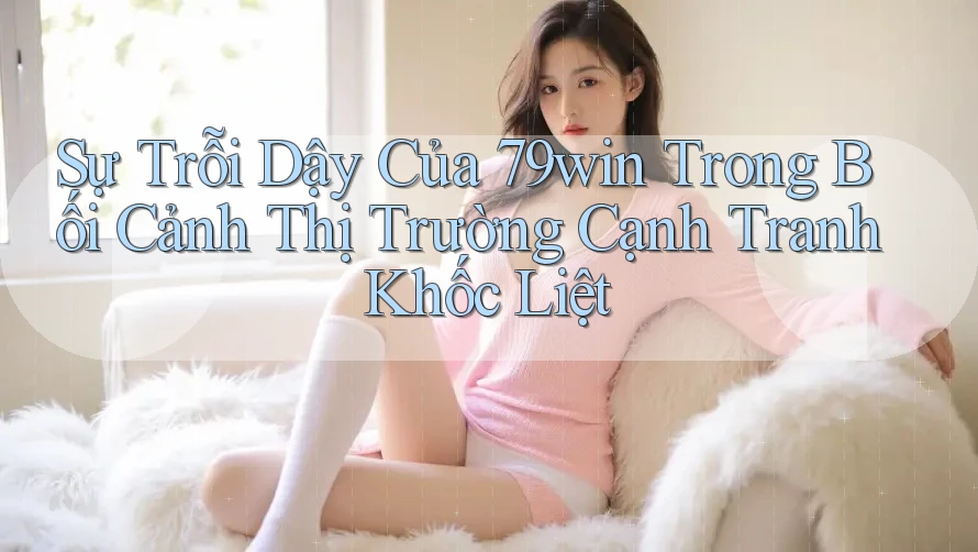 Sự Trỗi Dậy Của 79win Trong Bối Cảnh Thị Trường Cạnh Tranh Khốc Liệt