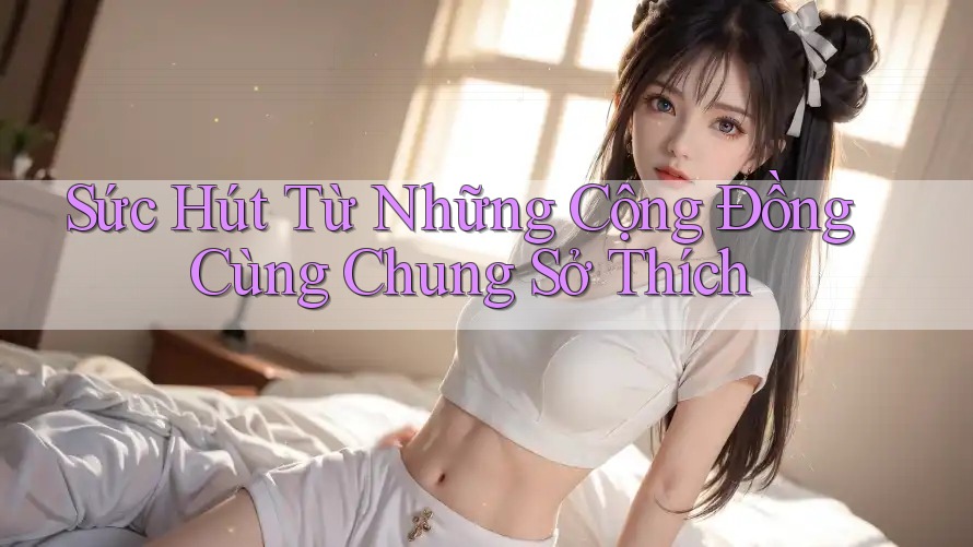 Sức Hút Từ Những Cộng Đồng Cùng Chung Sở Thích Sức Hút Từ Những Cộng Đồng Cùng Chung Sở Thích