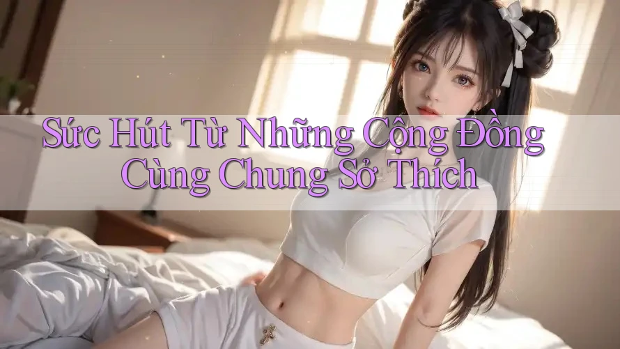 Sức Hút Từ Những Cộng Đồng Cùng Chung Sở Thích