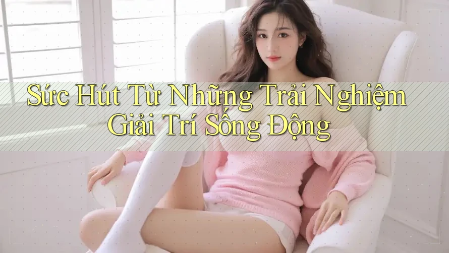 Sức Hút Từ Những Trải Nghiệm Giải Trí Sống Động