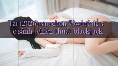 Tại (2026) sao chọn 79win để so sánh chiến thuật blackjack