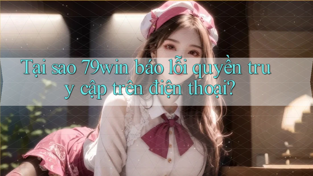 Tại sao 79win báo lỗi quyền truy cập trên điện thoại?