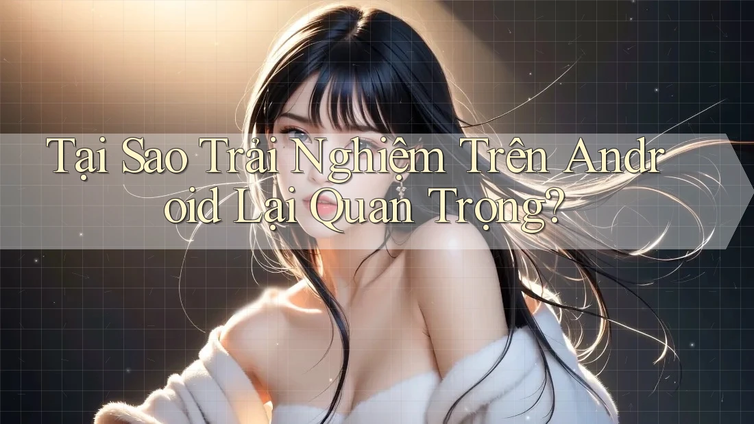 Tại Sao Trải Nghiệm Trên Android Lại Quan Trọng?