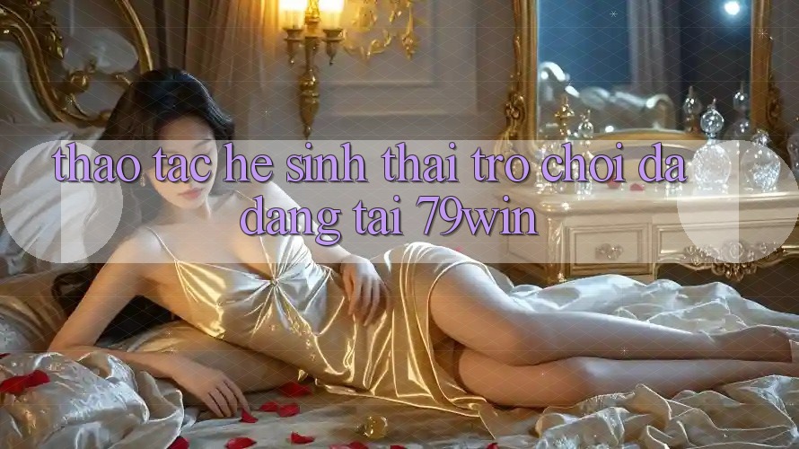 Thao tác Hệ Sinh Thái Trò Chơi Đa Dạng Tại 79win