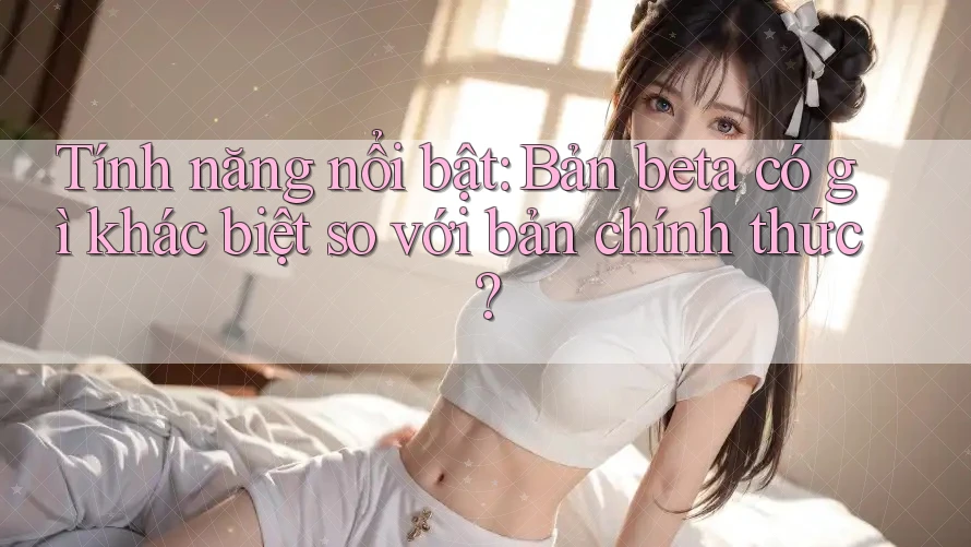 Tính năng nổi bật: Bản beta có gì khác biệt so với bản chính thức? Tính năng nổi bật: Bản beta có gì khác biệt so với bản chính thức?