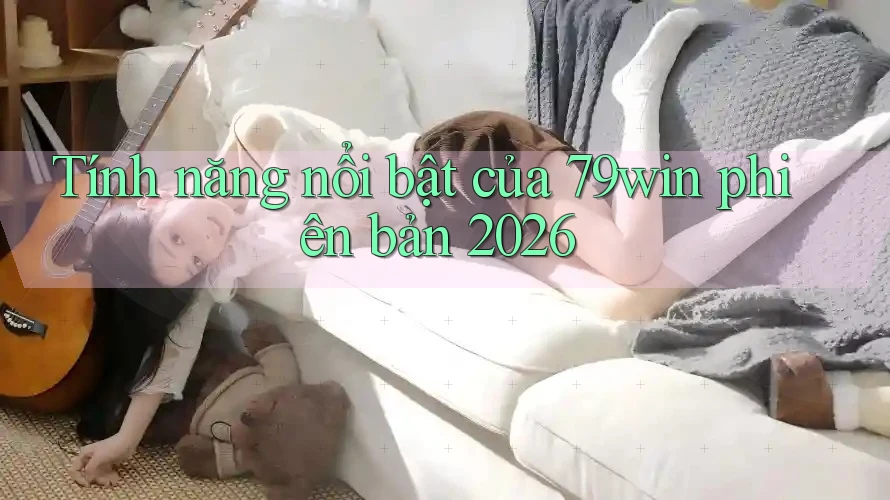 Tính năng nổi bật của 79win phiên bản 2026 Tính năng nổi bật của 79win phiên bản 2026