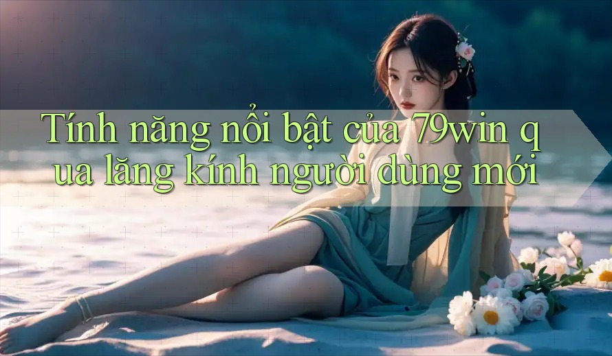 Tính năng nổi bật của 79win qua lăng kính người dùng mới